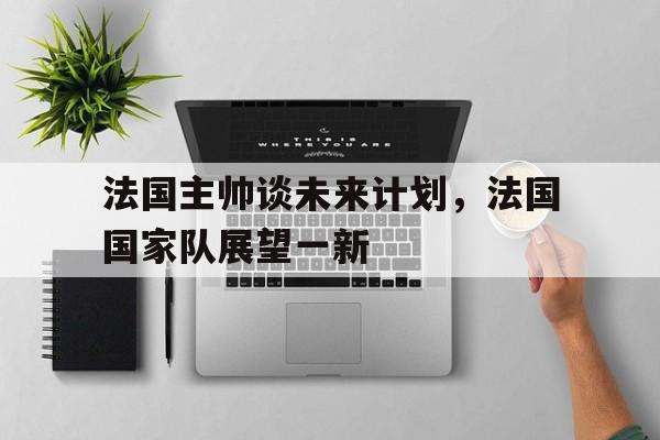 法国主帅谈未来计划，法国国家队展望一新