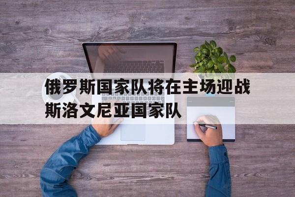 俄罗斯国家队将在主场迎战斯洛文尼亚国家队